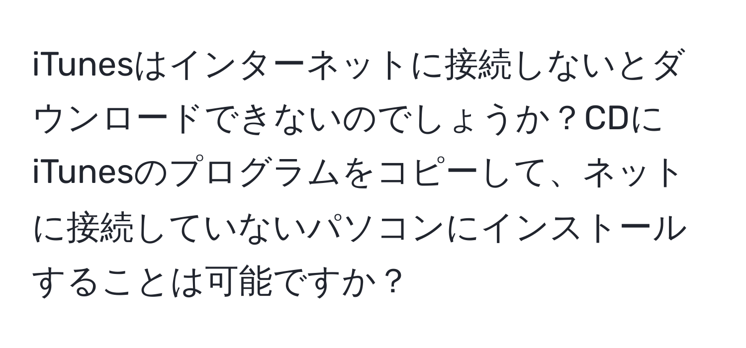 iTunesはインターネットに接続しないとダウンロードできないのでしょうか？CDにiTunesのプログラムをコピーして、ネットに接続していないパソコンにインストールすることは可能ですか？