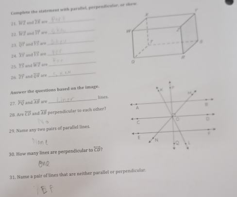 Complete the statement with parallel, perpendicular, or skew 
21. overleftrightarrow WZ and ZF are _ 
2 2. overleftrightarrow WZ and overline ST ar 
_ 
23. overleftrightarrow QT and vector YS are 
_ 
24. overline XY and vector YS are 
_ 
25. overleftrightarrow TS and overleftrightarrow WZ are 
_ 
26. overleftrightarrow ZY and overline QR are 
_ 
Answer the questions based on the image. 
27. overleftrightarrow PQ and overleftrightarrow AB are_ lines. 
28. Are overleftrightarrow CD and overleftrightarrow AB perpendicular to each other? 
29. Name any two pairs of parallel lines. 
30. How many lines are perpendicular to overleftrightarrow CD ? 
31. Name a pair of lines that are neither parallel or perpendicular.