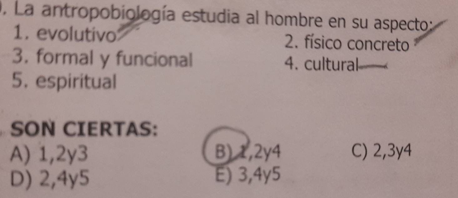 La antropobiología estudia al hombre en su aspecto:
1. evolutivo 2. físico concreto
3. formal y funcional 4. cultural
5. espiritual
SON CIERTAS:
A) 1,2y3 B) 1,2y4 C) 2, 3y4
D) 2,4y5 E) 3,4y5