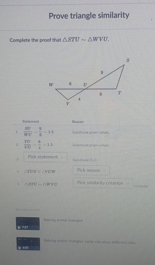 Prove triangle similarity 
Complete the proof that △ STUsim △ WVU. 
Statement Reason 
1  SU/WU = 9/6 =1.5 Substitute given values. 
2  TU/VU - 6/4 =1.5 Substitute given values. 
3 Pick statement Substitute (1,2)
4 ∠ TUS≌ ∠ VUW Pick reason 
5 △ STUsim △ WVU Pick similarity criterion similarity 
Related content 
Solving similar triangles 
7:37 
Solving similar triangles: same side plays different roles 
6:05