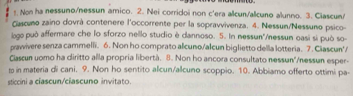 Non ha nessuno/nessun amico. 2. Nei corridoi non c'era alcun/alcuno alunno. 3. Ciascun/ 
Ciascuno zaino dovrà contenere l'occorrente per la sopravvivenza. 4. Nessun/Nessuno psico- 
logo può affermare che lo sforzo nello studio è dannoso. 5. In nessun'/nessun oasi si può so- 
pravvivere senza cammelli. 6. Non ho comprato alcuno/alcun biglietto della lotteria. 7. Ciascun'/ 
Ciascun uomo ha diritto alla propria libertà. 8. Non ho ancora consultato nessun'/nessun esper- 
to in materia di cani. 9. Non ho sentito alcun/alcuno scoppio. 10. Abbiamo offerto ottimi pa- 
sticcini a ciascun/ciascuno invitato.