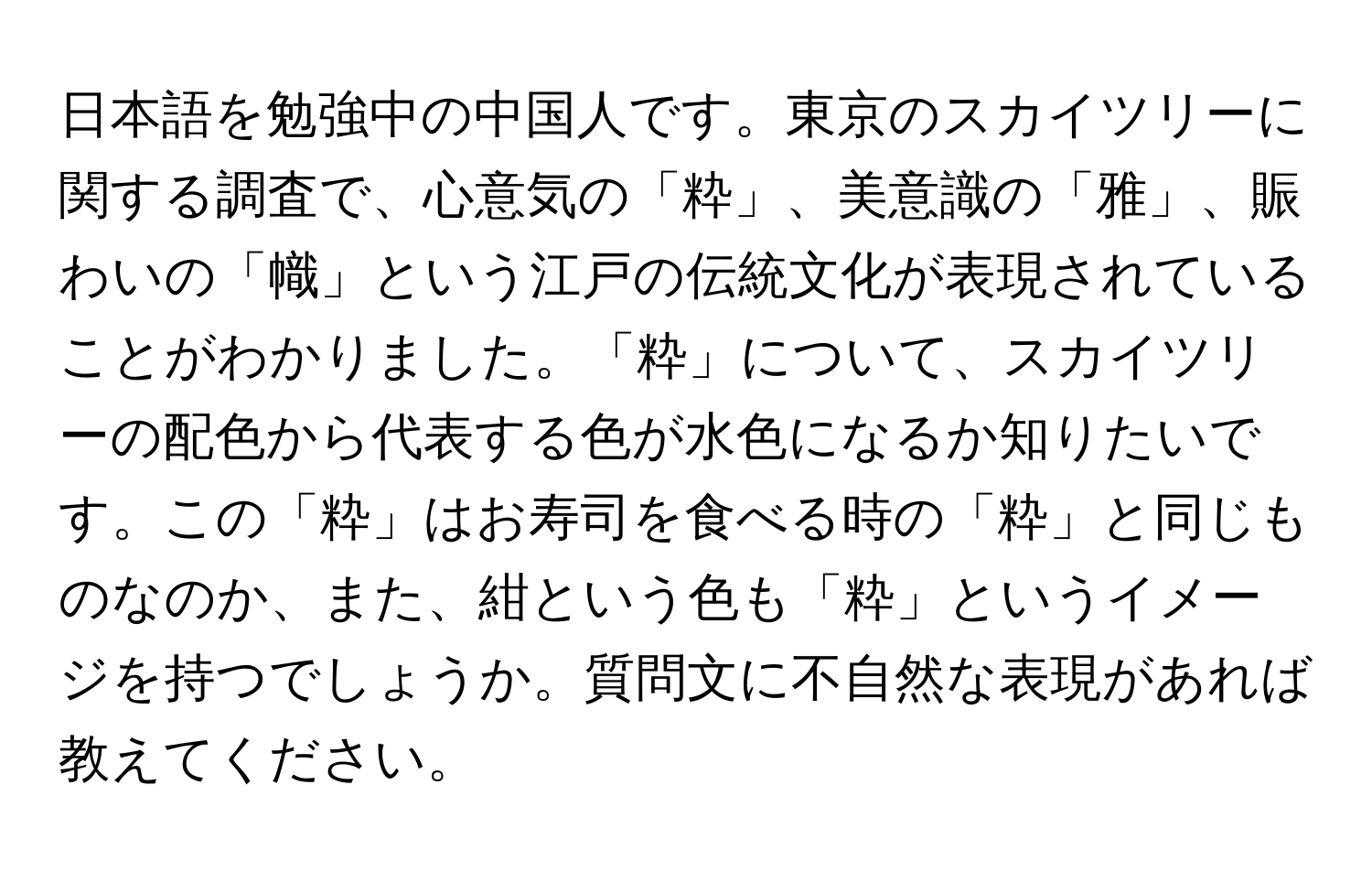 日本語を勉強中の中国人です。東京のスカイツリーに関する調査で、心意気の「粋」、美意識の「雅」、賑わいの「幟」という江戸の伝統文化が表現されていることがわかりました。「粋」について、スカイツリーの配色から代表する色が水色になるか知りたいです。この「粋」はお寿司を食べる時の「粋」と同じものなのか、また、紺という色も「粋」というイメージを持つでしょうか。質問文に不自然な表現があれば教えてください。