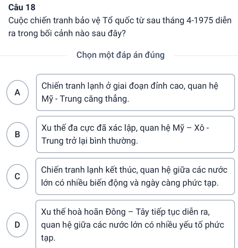 Cuộc chiến tranh bảo vệ Tổ quốc từ sau tháng 4 -1975 diễn
ra trong bối cảnh nào sau đây?
Chọn một đáp án đúng
Chiến tranh lạnh ở giai đoạn đỉnh cao, quan hệ
A
Mỹ - Trung căng thắng.
Xu thế đa cực đã xác lập, quan hệ Mỹ − Xô -
B
Trung trở lại bình thường.
Chiến tranh lạnh kết thúc, quan hệ giữa các nước
C
lớn có nhiều biến động và ngày càng phức tạp.
Xu thế hoà hoãn Đông - Tây tiếp tục diễn ra,
D quan hệ giữa các nước lớn có nhiều yếu tố phức
tạp.