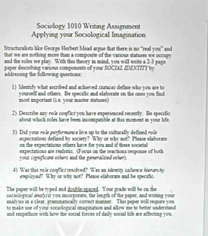 Sociology 1010 Writing Assignment 
Applying your Sociological Imagination 
Structuralists like George Herbert Mead argue that there is no “real you” and 
that we are nothing more than a composite of the various statuses we occupy 
and the roles we play. With this theory in mind, you will write a 2-3 page 
paper describing various components of your SOCIAL IDENTITY by 
addressing the following questions 
1) Identify what ascribed and achieved saures define who you are to 
yourself and others. Be specific and elaborate on the ones you find 
most important (L.e. your master statuses) 
2) Describe any role conflict you have experienced recently. Be specific 
about which roles have been incompatible at this moment in your life 
3) Did your role performance live up to the culturally defined role 
expectations defined by society? Why or why not? Please elaborate 
on the expectations others have for you and if these societal 
expectations are realistic. (Focus on the reactions/response of both 
yous significant others and the generalized other). 
4) Was this role conflict resolved? Was an identity salience hierarchy 
employed? Why or why not? Please elaborate and be specific. 
The paper will be typed and double-spaced. Your grade will be on the 
sociological andlys is you incorporate, the length of the paper, and writing your 
analysis in a clear, grammatically correct manner. This paper will require you 
to make use of your sociological imagination and allow me to better understand 
and empathize with how the social forces of daily social life are affecting you.