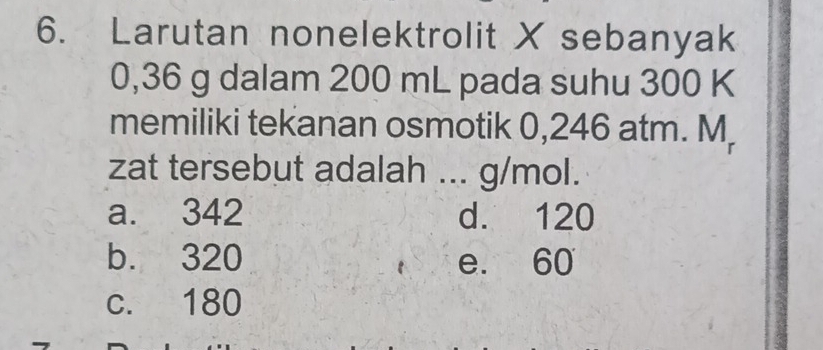 Larutan nonelektrolit X sebanyak
0,36 g dalam 200 mL pada suhu 300 K
memiliki tekanan osmotik 0,246 atm. M,
zat tersebut adalah ... g/mol.
a. 342 d. 120
b. 320 e. 60
c. 180