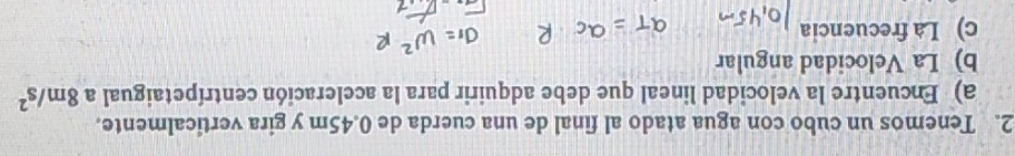 Tenemos un cubo con agua atado al final de una cuerda de 0.45m y gira verticalmente. 
a) Encuentre la velocidad lineal que debe adquirir para la aceleración centrípetaigual a 8m/s^2
b) La Velocidad angular 
c) La frecuencia
