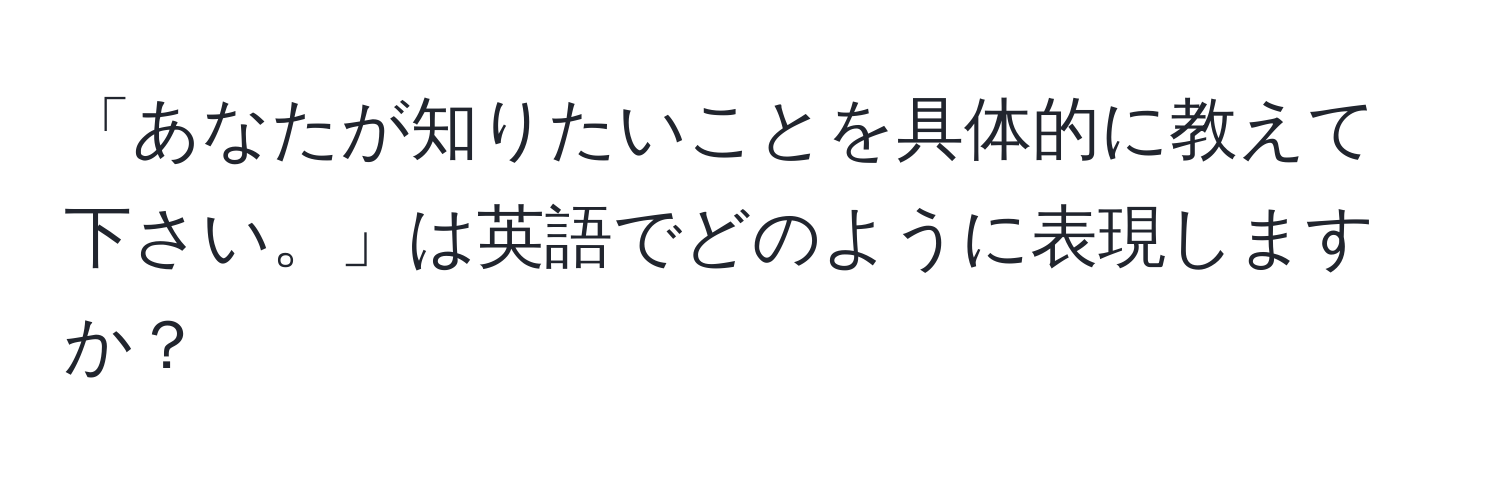 「あなたが知りたいことを具体的に教えて下さい。」は英語でどのように表現しますか？