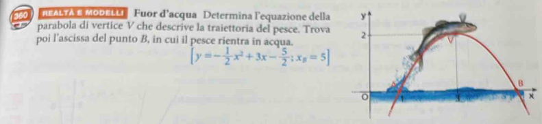 360 #EALTA E MODELLí Fuor d’acqua Determina l'equazione della 
parabola di vertice V che descrive la traiettoria del pesce. Trova 
poi l'ascissa del punto B, in cui il pesce rientra in acqua.
[y=- 1/2 x^2+3x- 5/2 ; x_B=5]