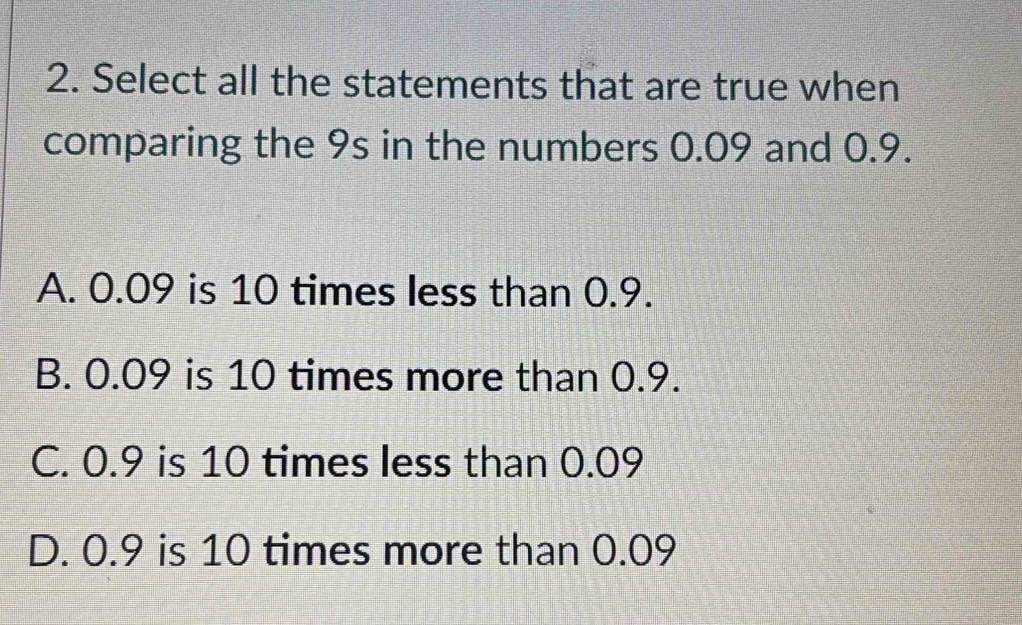 Select all the statements that are true when
comparing the 9s in the numbers 0.09 and 0.9.
A. 0.09 is 10 times less than 0.9.
B. 0.09 is 10 times more than 0.9.
C. 0.9 is 10 times less than 0.09
D. 0.9 is 10 times more than 0.09