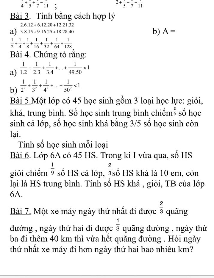 frac 4+frac 5+frac 7-frac 11 :
2+frac 5-frac 7-frac 11
Bài 3. Tính bằng cách hợp lý
a)  (2.6.12+6.12.20+12.21.32)/3.8.15+9.16.25+18.28.40 
b) A=
 1/2 + 1/4 + 1/8 + 1/16 + 1/32 + 1/64 + 1/128 
Bài 4. Chứng tỏ rằng:
a)  1/1.2 + 1/2.3 + 1/3.4 +...+ 1/49.50 <1</tex>
b)  1/2^2 + 1/3^2 + 1/4^2 +...+ 1/50^2 <1</tex>
Bài 5.Một lớp có 45 học sinh gồm 3 loại học lực: giỏi,
khá, trung bình. Số học sinh trung bình chiếm  2/9  số học
sinh cả lớp, số học sinh khá bằng 3/5 số học sinh còn
lại.
Tính số học sinh mỗi loại
Bài 6. Lớp 6A có 45 HS. Trong kì I vừa qua, số HS
giỏi chiếm  1/9  số HS cả lớp,  2/3  số HS khá là 10 em, còn
lại là HS trung bình. Tính số HS khá , giỏi, TB của lớp
6A.
Bài 7. Một xe máy ngày thứ nhất đi được  2/3  quãng
đường , ngày thứ hai đi được  1/3  quãng đường , ngày thứ
ba đi thêm 40 km thì vừa hết quãng đường . Hỏi ngày
thứ nhất xe máy đi hơn ngày thứ hai bao nhiêu km?