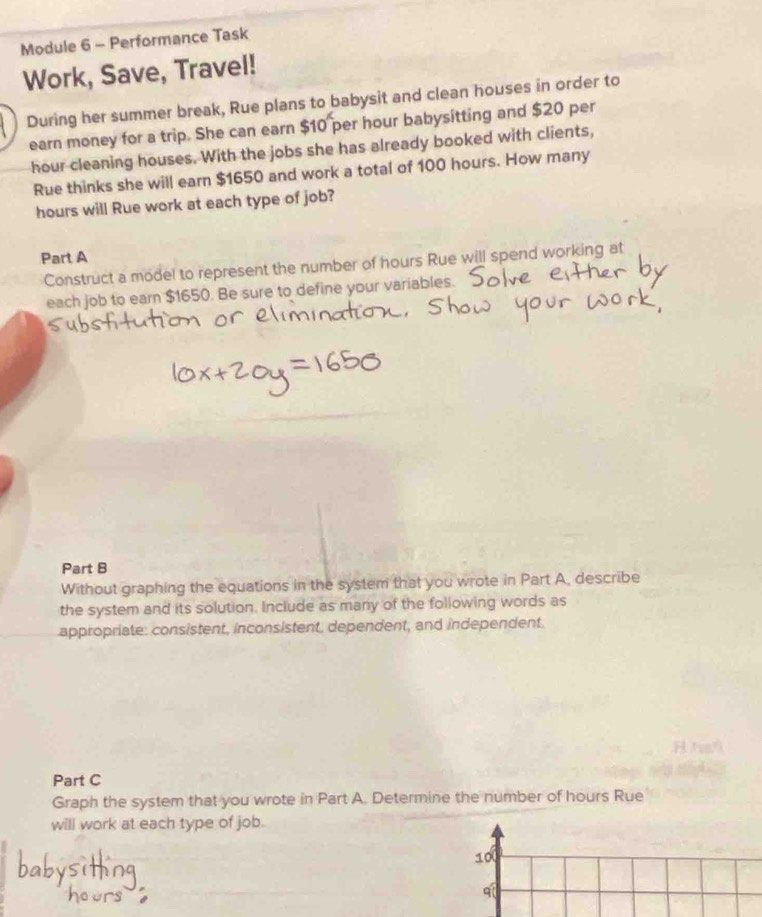 Module 6 - Performance Task 
Work, Save, Travel! 
During her summer break, Rue plans to babysit and clean houses in order to 
earn money for a trip. She can earn $10 per hour babysitting and $20 per
hour cleaning houses. With the jobs she has already booked with clients, 
Rue thinks she will earn $1650 and work a total of 100 hours. How many
hours will Rue work at each type of job? 
Part A 
Construct a model to represent the number of hours Rue will spend working at 
each job to earn $1650. Be sure to define your variables. 
Part B 
Without graphing the equations in the system that you wrote in Part A, describe 
the system and its solution. Include as many of the following words as 
appropriate: consistent, inconsistent, dependent, and independent. 
Part C 
Graph the system that you wrote in Part A. Determine the number of hours Rue 
will work at each type of job.