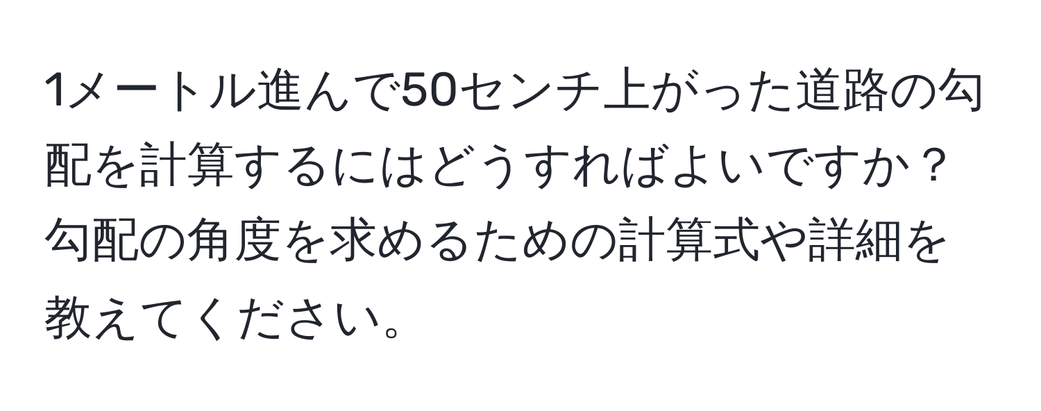 1メートル進んで50センチ上がった道路の勾配を計算するにはどうすればよいですか？勾配の角度を求めるための計算式や詳細を教えてください。