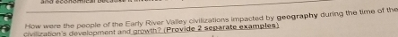 How were the people of the Early River Valley civilizations impacted by geography during the time of the 
civilization's development and growth? (Provide 2 separate examples)