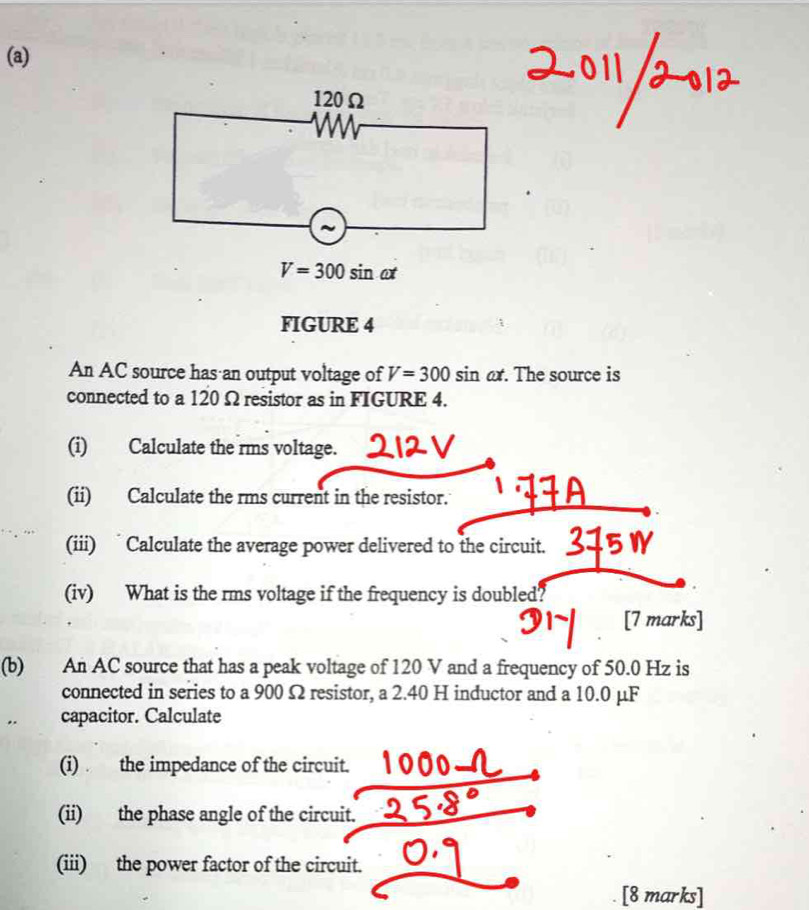 120Ω
V=300sin omega t
FIGURE 4 
An AC source has an output voltage of V=300 sin ax. The source is 
connected to a 120 Ω resistor as in FIGURE 4. 
(i) Calculate the rms voltage. 
(ii) Calculate the rms current in the resistor. 
(iii) Calculate the average power delivered to the circuit. 
(iv) What is the rms voltage if the frequency is doubled? 
[7 marks] 
(b) An AC source that has a peak voltage of 120 V and a frequency of 50.0 Hz is 
connected in series to a 900 Ω resistor, a 2.40 H inductor and a 10.0 μF. . capacitor. Calculate 
(i) the impedance of the circuit. 
(ii) the phase angle of the circuit. 
(iii) the power factor of the circuit. 
[8 marks]