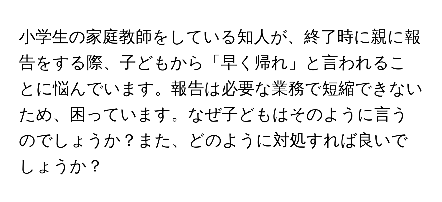 小学生の家庭教師をしている知人が、終了時に親に報告をする際、子どもから「早く帰れ」と言われることに悩んでいます。報告は必要な業務で短縮できないため、困っています。なぜ子どもはそのように言うのでしょうか？また、どのように対処すれば良いでしょうか？