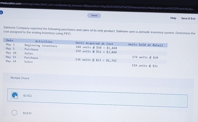 mheducation.com/ext/map/index.html?_con=con&external_browser=0&launchUrl=https%253A%252F%252Fnewconnect.mheducation.com%252F#/activity/qu....
D
Saved Help Save & Exit
Salmone Company reported the following purchases and sales of its only product. Salmone uses a periodic inventory system. Determine the
cost assigned to the ending inventory using FIFO.
Multiple Choice
$3,422
$6,630