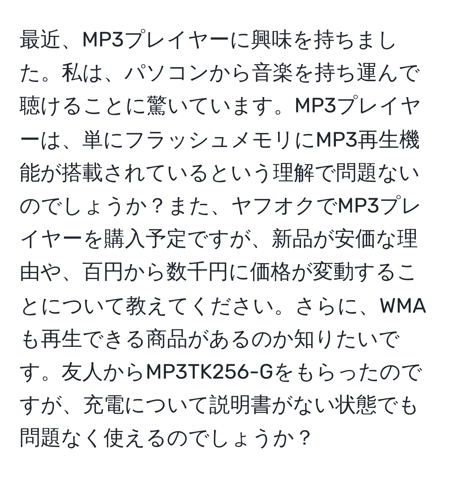 最近、MP3プレイヤーに興味を持ちました。私は、パソコンから音楽を持ち運んで聴けることに驚いています。MP3プレイヤーは、単にフラッシュメモリにMP3再生機能が搭載されているという理解で問題ないのでしょうか？また、ヤフオクでMP3プレイヤーを購入予定ですが、新品が安価な理由や、百円から数千円に価格が変動することについて教えてください。さらに、WMAも再生できる商品があるのか知りたいです。友人からMP3TK256-Gをもらったのですが、充電について説明書がない状態でも問題なく使えるのでしょうか？