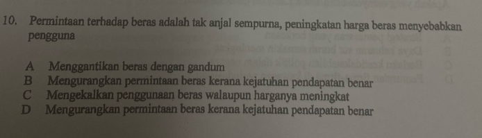 Permintaan terhadap beras adalah tak anjal sempurna, peningkatan harga beras menyebabkan
pengguna
A Menggantikan beras dengan gandum
B Mengurangkan permintaan beras kerana kejatuhan pendapatan benar
C Mengekalkan penggunaan beras walaupun harganya meningkat
D Mengurangkan permintaan beras kerana kejatuhan pendapatan benar