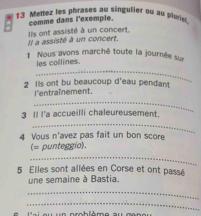 Mettez les phrases au singulier ou au pluriel, 
comme dans l'exemple. 
Ils ont assisté à un concert. 
Il a assisté à un concert. 
1 Nous avons marché toute la journée sur 
les collines. 
_ 
_ 
2 Ils ont bu beaucoup d’eau pendant 
l'entraînement. 
_ 
3 Il I'a accueilli chaleureusement. 
_ 
4 Vous n'avez pas fait un bon score 
(= punteggio). 
_ 
5 Elles sont allées en Corse et ont passé 
une semaine à Bastia. 
_ 
_