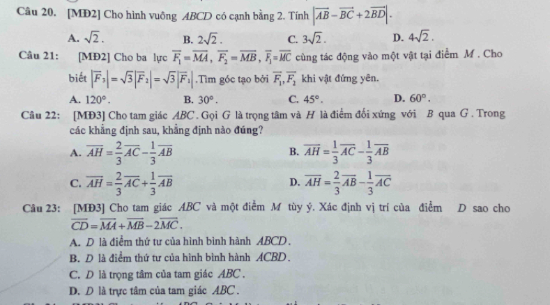 [MĐ2] Cho hình vuông ABCD có cạnh bằng 2. Tính |vector AB-vector BC+2vector BD|.
A. sqrt(2). B. 2sqrt(2). C. 3sqrt(2). D. 4sqrt(2).
Câu 21: [MĐ2] Cho ba lực overline F_1=overline MA,overline F_2=overline MB,overline F_1=overline MC cùng tác động vào một vật tại điểm M . Cho
biết |overline F_3|=sqrt(3)|overline F_2|=sqrt(3)|overline F_1|.Tìm góc tạo bởi overline F_1,overline F_2 khi vật đứng yên.
A. 120°. B. 30°. C. 45°. D. 60°.
Câu 22: [MĐ3] Cho tam giác ABC. Gọi G là trọng tâm và H là điểm đối xứng với B qua G . Trong
các khẳng định sau, khẳng định nào đúng?
A. overline AH= 2/3 overline AC- 1/3 overline AB overline AH= 1/3 overline AC- 1/3 overline AB
B.
C. overline AH= 2/3 overline AC+ 1/3 overline AB overline AH= 2/3 overline AB- 1/3 overline AC
D.
Câu 23: [MĐ3] Cho tam giác ABC và một điểm M tùy ý. Xác định vị trí của điểm D sao cho
overline CD=overline MA+overline MB-2overline MC.
A. D là điểm thứ tư của hình bình hành ABCD.
B. D là điểm thứ tư của hình bình hành ACBD.
C. D là trọng tâm của tam giác ABC .
D. D là trực tâm của tam giác ABC .