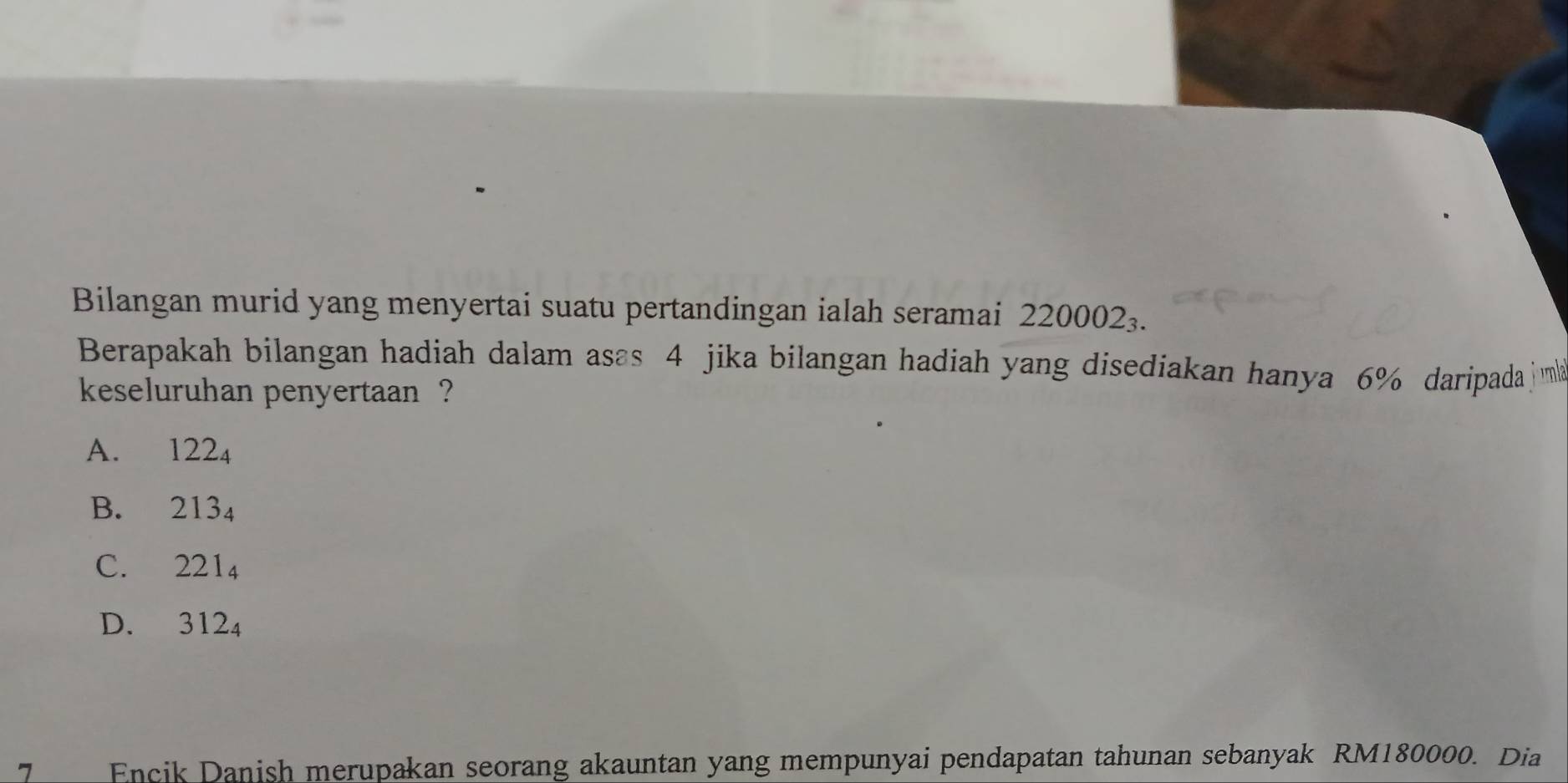 Bilangan murid yang menyertai suatu pertandingan ialah seramai 220002_3. 
Berapakah bilangan hadiah dalam asas 4 jika bilangan hadiah yang disediakan hanya 6% daripada ma
keseluruhan penyertaan ?
A. 122_4
B. 213_4
C. 221_4
D. 312_4
7 Encik Danish merupakan seorang akauntan yang mempunyai pendapatan tahunan sebanyak RM180000. Dia