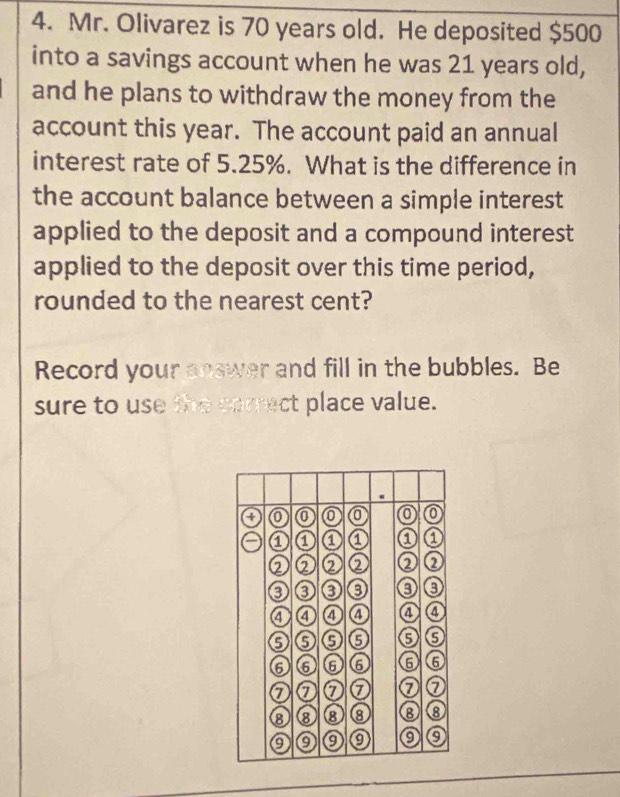 Mr. Olivarez is 70 years old. He deposited $500
into a savings account when he was 21 years old, 
and he plans to withdraw the money from the 
account this year. The account paid an annual 
interest rate of 5.25%. What is the difference in 
the account balance between a simple interest 
applied to the deposit and a compound interest 
applied to the deposit over this time period, 
rounded to the nearest cent? 
Record your answer and fill in the bubbles. Be 
sure to use the correct place value.