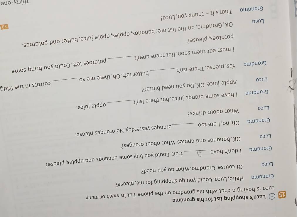 Luca's shopping list for his grandma 
Luca is having a chat with his grandma on the phone. Put in much or many. 
Grandma Hello, Luca. Could you go shopping for me, please? 
Luca Of course, Grandma. What do you need? 
Grandma I don't have _fruit. Could you buy some bananas and apples, please? 
Luca OK, bananas and apples. What about oranges? 
Grandma Oh, no, I ate too _oranges yesterday. No oranges please. 
Luca What about drinks? 
Grandma I have some orange juice, but there isn’t _apple juice. 
_ 
carrots in the fridg 
Luca Apple juice, OK. Do you need butter? 
Grandma Yes, please. There isn't _butter left. Oh, there are so 
I must eat them soon. But there aren't _potatoes left. Could you bring some 
potatoes, please? 
Luca OK, Grandma, on the list are: bananas, apples, apple juice, butter and potatoes. 
SB 
Grandma That's it - thank you, Luca! 
thirty-one