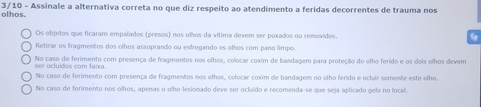 3/10 - Assinale a alternativa correta no que diz respeito ao atendimento a feridas decorrentes de trauma nos
olhos.
Os objetos que ficaram empalados (presos) nos olhos da vítima devem ser puxados ou removidos.
Retirar os fragmentos dos olhos assoprando ou esfregando os olhos com pano limpo.
No caso de ferimento com presença de fragmentos nos olhos, colocar coxim de bandagem para proteção do olho ferido e os dois olhos devem
ser ocluídos com faixa.
No caso de ferimento com presença de fragmentos nos olhos, colocar coxim de bandagem no olho ferido e ocluir somente este olho.
No caso de ferimento nos olhos, apenas o olho lesionado deve ser ocluído e recomenda-se que seja aplicado gelo no local.