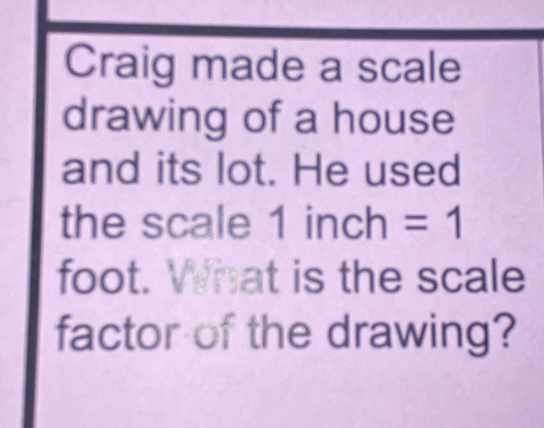 Craig made a scale 
drawing of a house 
and its lot. He used 
the scale 1 inch =1
foot. What is the scale 
factor of the drawing?