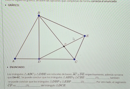 do el siguiente gráfico, arrastre las opciónes que completan de forma correcta el enunciado 
GRÁFICO: 
ENUNCIADO: 
Los triángulos △ ABC △ DBE son isósceles de bases overline AC Y overline DE respectivamente, además se tiene 
que DA=EC Se puede concluir que los triángulos △ ABD △ CBE _(1)_ también 
se puede concluir que los triángulos △ DBP Y △ EBP _ (2)_ Por otro lado, el segmento
overline CP es_ _(3)._ del triángulo △ DCE