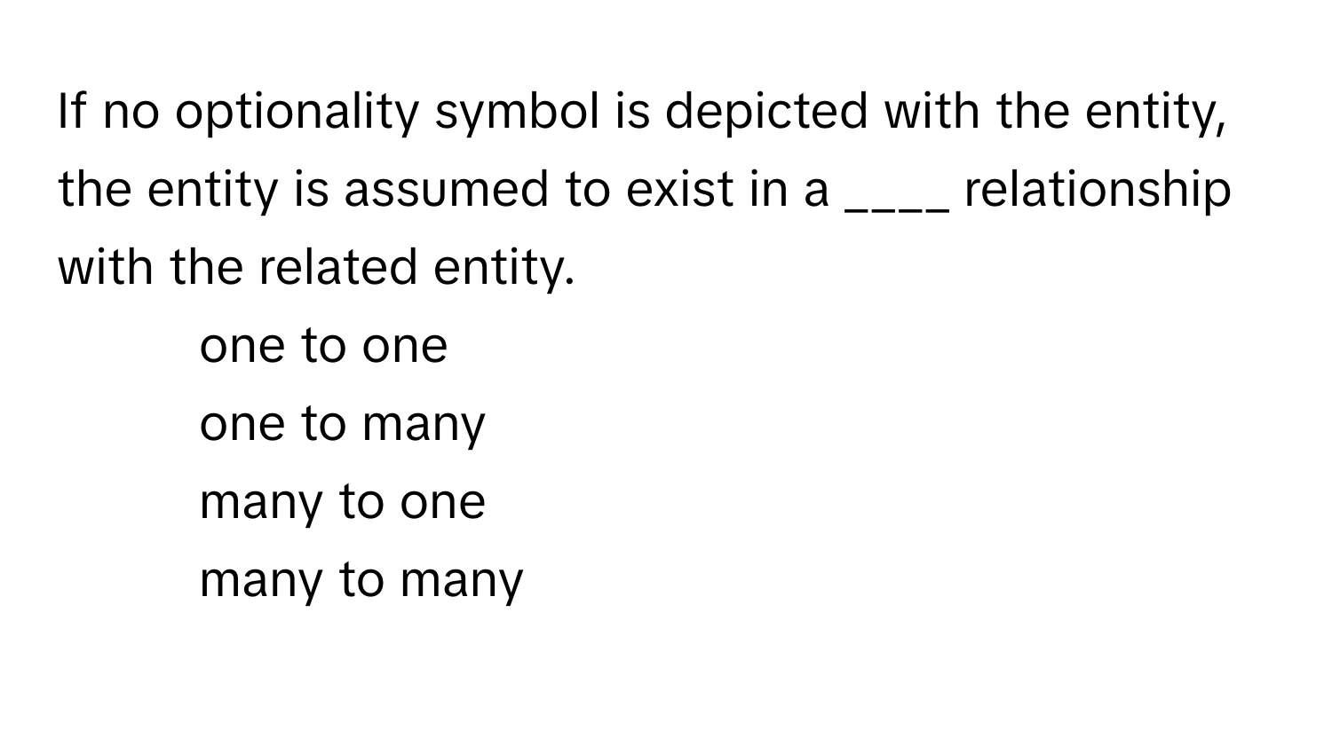 If no optionality symbol is depicted with the entity, the entity is assumed to exist in a ____ relationship with the related entity.

1) one to one 
2) one to many 
3) many to one 
4) many to many