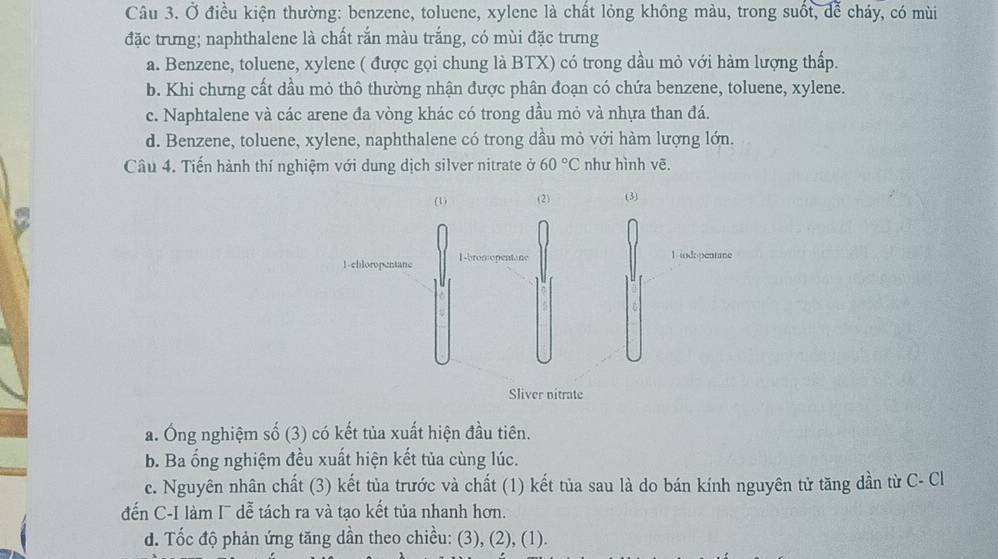 Ở điều kiện thường: benzene, toluene, xylene là chất lỏng không màu, trong suốt, để cháy, có mùi
đặc trưng; naphthalene là chất rắn màu trắng, có mùi đặc trưng
a. Benzene, toluene, xylene ( được gọi chung là BTX) có trong dầu mỏ với hàm lượng thấp.
b. Khi chưng cất dầu mỏ thô thường nhận được phân đoạn có chứa benzene, toluene, xylene.
c. Naphtalene và các arene đa vòng khác có trong dầu mỏ và nhựa than đá.
d. Benzene, toluene, xylene, naphthalene có trong dầu mỏ với hàm lượng lớn.
Câu 4. Tiến hành thí nghiệm với dung dịch silver nitrate ở 60°C như hình vē.
a. Ông nghiệm số (3) có kết tủa xuất hiện đầu tiên.
b. Ba ổng nghiệm đều xuất hiện kết tủa cùng lúc.
c. Nguyên nhân chất (3) kết tủa trước và chất (1) kết tủa sau là do bán kính nguyên tử tăng dần từ C- Cl
đến C-I làm I¯ dễ tách ra và tạo kết tủa nhanh hơn.
d. Tốc độ phản ứng tăng dần theo chiều: (3), (2), (1).