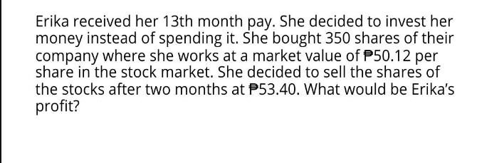 Erika received her 13th month pay. She decided to invest her 
money instead of spending it. She bought 350 shares of their 
company where she works at a market value of P50.12 per 
share in the stock market. She decided to sell the shares of 
the stocks after two months at P53.40. What would be Erika's 
profit?