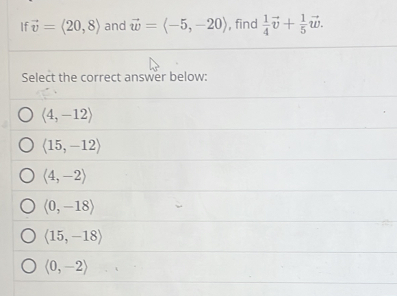 If vector v=langle 20,8rangle and vector w=langle -5,-20rangle , find  1/4 vector v+ 1/5 vector w. 
Select the correct answer below:
langle 4,-12rangle
langle 15,-12rangle
langle 4,-2rangle
langle 0,-18rangle
langle 15,-18rangle
langle 0,-2rangle