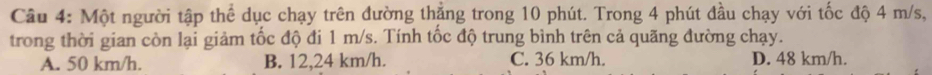 Một người tập thể dục chạy trên đường thắng trong 10 phút. Trong 4 phút đầu chạy với tốc độ 4 m/s,
trong thời gian còn lại giảm tốc độ đi 1 m/s. Tính tốc độ trung bình trên cả quãng đường chạy.
A. 50 km/h. B. 12,24 km/h. C. 36 km/h. D. 48 km/h.