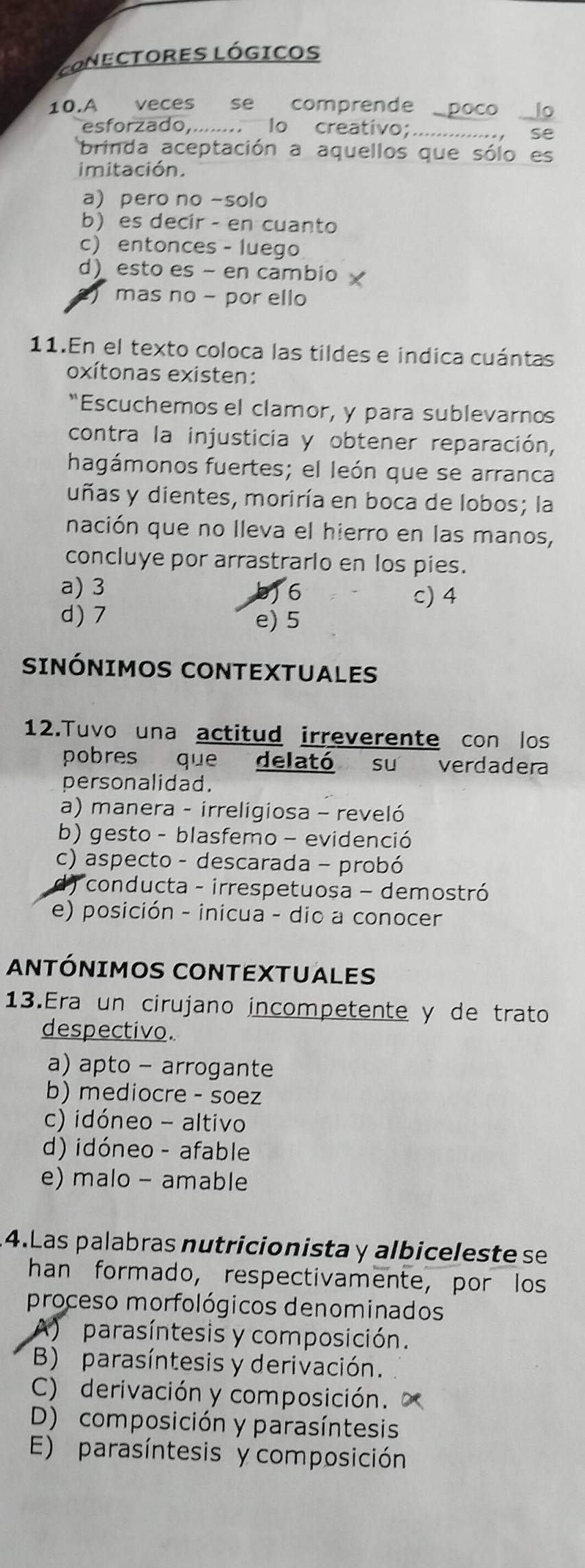 Conectores lógicos
10.A veces se comprende_
esforzado,.... .. Io creativo;_
brinda aceptación a aquellos que sól
imitación.
a) pero no -solo
b) es decir - en cuanto
c) entonces - luego
d) esto es - en cambio
mas no - por ello
11.En el texto coloca las tildes e indica cuántas
oxítonas existen:
“Escuchemos el clamor, y para sublevarnos
contra la injusticia y obtener reparación,
hagámonos fuertes; el león que se arranca
uñas y dientes, moriría en boca de lobos; la
nación que no lleva el hierro en las manos,
concluye por arrastrarlo en los pies.
a) 3 6
c) 4
d) 7 e) 5
SINÓNIMOS CONTEXTUALES
12.Tuvo una actitud irreverente con los
pobres que delató su verdadera
personalidad.
a) manera - irreligiosa - reveló
b) gesto - blasfemo - evidenció
c) aspecto - descarada - probó
*conducta - irrespetuosa - demostró
e) posición - inicua - dio a conocer
ANTÓNIMOS CONTEXTUALES
13.Era un cirujano incompetente y de trato
despectivo.
a) apto - arrogante
b) mediocre - soez
c) idóneo - altivo
d) idóneo - afable
e) malo - amable
4.Las palabras nutricionista y albiceleste se
han formado, respectivamente, por los
proceso morfológicos denominados
) parasíntesis y composición.
B) parasíntesis y derivación.
C) derivación y composición.
D) composición y parasíntesis
E) parasíntesis y composición