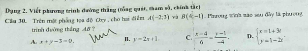 Dạng 2. Viết phương trình đường thắng (tổng quát, tham số, chính tắc)
Câu 30. Trên mặt phẳng tọa độ Oxy, cho hai điểm A(-2;3) và B(4;-1). Phương trình nào sau đây là phương
trinh đường thẳng AB ?
A. x+y-3=0. B. y=2x+1. C.  (x-4)/6 = (y-1)/-4 . D. beginarrayl x=1+3t y=1-2tendarray..