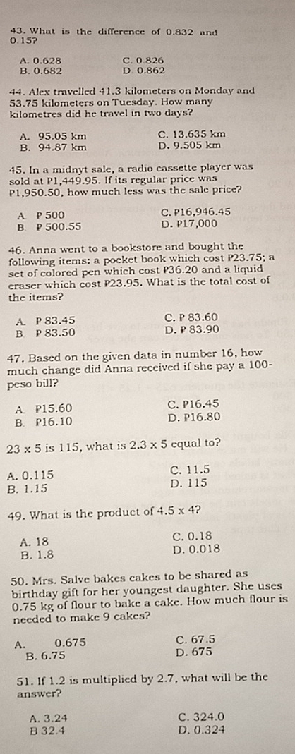 What is the difference of 0.832 and
0.15?
A. 0.628 C. 0.826
B. 0.682 D 0.862
44. Alex travelled 41.3 kilometers on Monday and
53.75 kilometers on Tuesday. How many
kilometres did he travel in two days?
A. 95.05 km C. 13.635 km
B. 94.87 km D. 9.505 km
45. In a midnyt sale, a radio cassette player was
sold at P1,449.95. If its regular price was
P1,950.50, how much less was the sale price?
A. P 500 C. P16,946.45
B. P 500.55 D. P17,000
46. Anna went to a bookstore and bought the
following items: a pocket book which cost P23.75; a
set of colored pen which cost P36.20 and a liquid
eraser which cost P23.95. What is the total cost of
the items?
A. P 83.45 C. P 83.60
B P 83.50 D. P 83.90
47. Based on the given data in number 16, how
much change did Anna received if she pay a 100-
peso bill?
A. P15.60 C. P16.45
B. P16.10 D. P16.80
23* 5 is 115, what is 2.3* 5 equal to?
A. 0.115 C. 11.5
B. 1.15 D. 115
49. What is the product of 4.5* 4 ?
A. 18 C. 0.18
B. 1.8 D. 0.018
50. Mrs. Salve bakes cakes to be shared as
birthday gift for her youngest daughter. She uses
0.75 kg of flour to bake a cake. How much flour is
needed to make 9 cakes?
A. 0.675 C. 67.5
B. 6.75 D. 675
51. If 1.2 is multiplied by 2.7, what will be the
answer?
A. 3.24 C. 324.0
B 32.4 D. 0.324