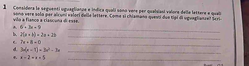 Considera le seguenti uguaglianze e indica quali sono vere per qualsiasi valore delle lettere e quali 
sono vere solo per alcuni valori delle lettere. Come si chiamano questi due tipi di uguaglianze? Šcri- 
vilo a fianco a ciascuna di esse. 
a. 6+3x=9
_ 
b. 2(a+b)=2a+2b _ 
_ 
C. 7x+8=0
d. 3x(x-1)=3x^2-3x _ 
e. x-2=x+5 _ 
Ruatí