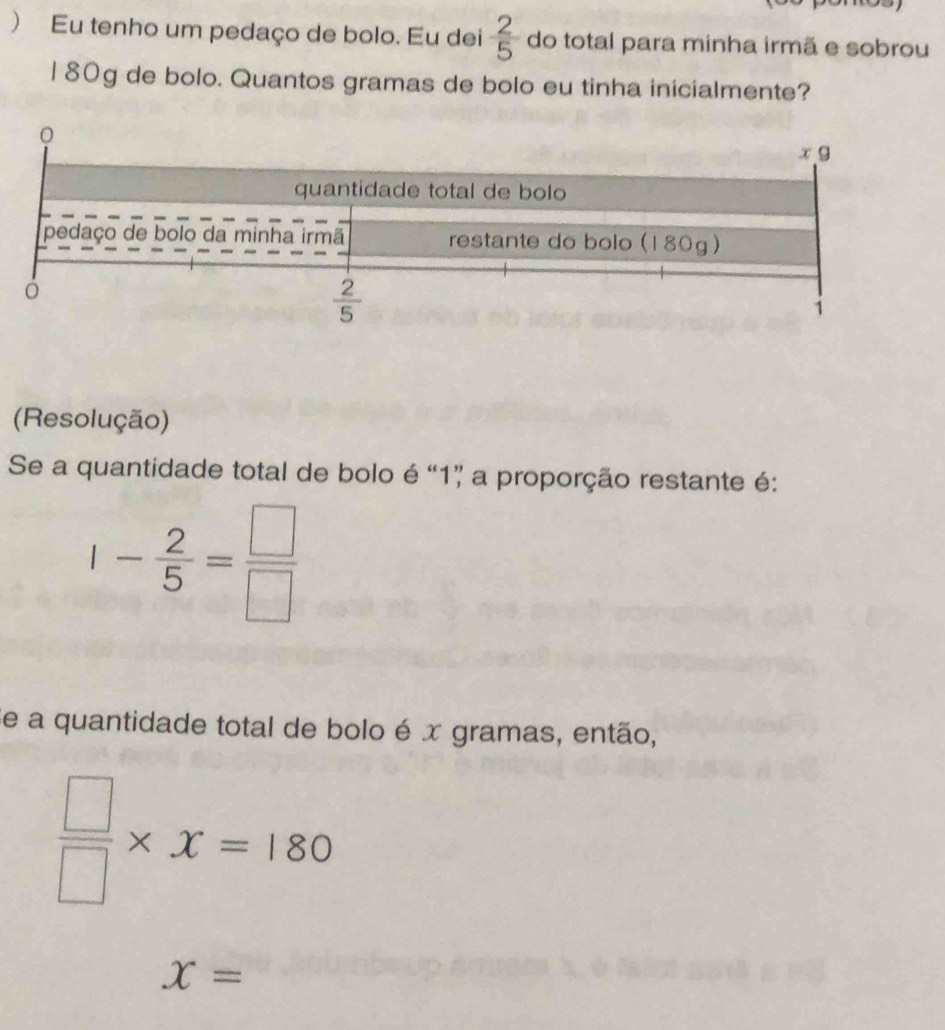 ) Eu tenho um pedaço de bolo. Eu dei  2/5  do total para minha irmã e sobrou
l 80g de bolo. Quantos gramas de bolo eu tinha inicialmente?
(Resolução)
Se a quantidade total de bolo é “1” a proporção restante é:
1- 2/5 = □ /□  
Se a quantidade total de bolo é x gramas, então,
 □ /□  * x=180
x=