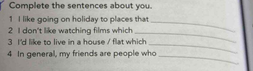 Complete the sentences about you. 
1 I like going on holiday to places that_ 
2 I don't like watching films which 
_ 
3 I'd like to live in a house / flat which_ 
4 In general, my friends are people who_