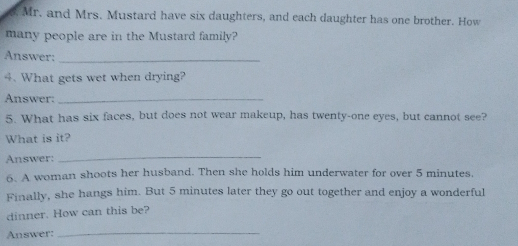 Mr. and Mrs. Mustard have six daughters, and each daughter has one brother. How 
many people are in the Mustard family? 
Answer:_ 
4. What gets wet when drying? 
Answer:_ 
5. What has six faces, but does not wear makeup, has twenty-one eyes, but cannot see? 
What is it? 
Answer: 
_ 
6. A woman shoots her husband. Then she holds him underwater for over 5 minutes. 
Finally, she hangs him. But 5 minutes later they go out together and enjoy a wonderful 
dinner. How can this be? 
Answer: 
_