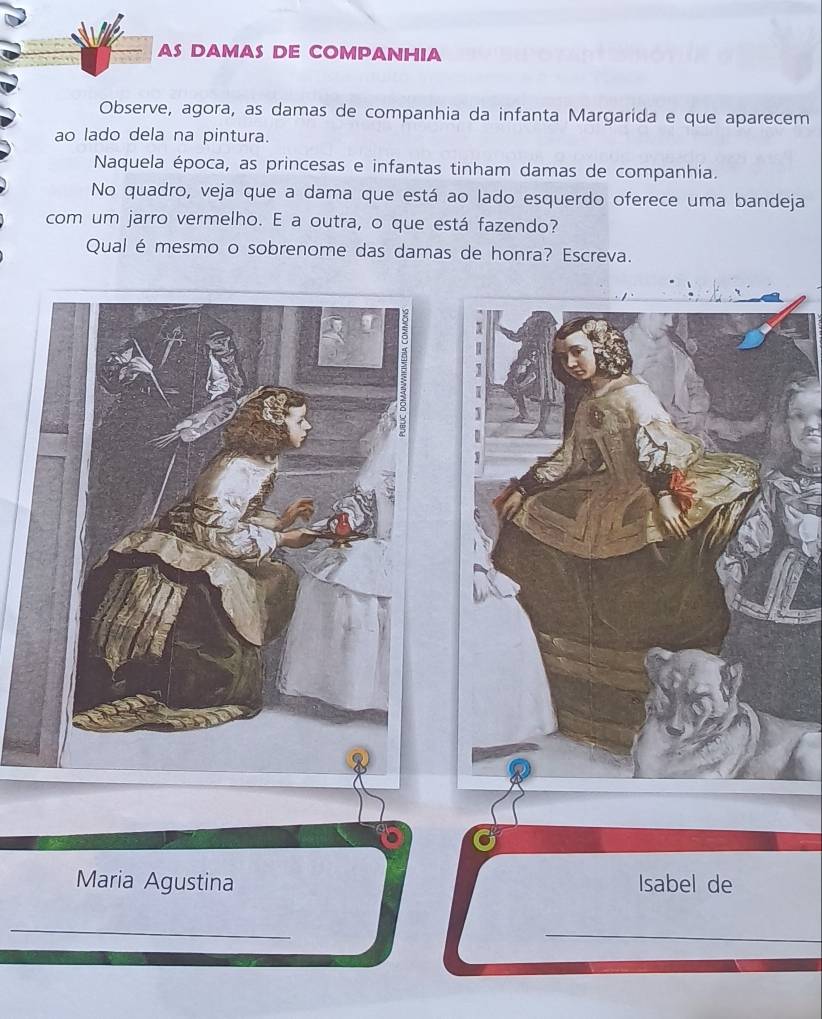 AS DAMAS DE COMPANHIA 
Observe, agora, as damas de companhia da infanta Margarida e que aparecem 
ao lado dela na pintura. 
Naquela época, as princesas e infantas tinham damas de companhia. 
No quadro, veja que a dama que está ao lado esquerdo oferece uma bandeja 
com um jarro vermelho. E a outra, o que está fazendo? 
Qual é mesmo o sobrenome das damas de honra? Escreva. 
Maria Agustina Isabel de 
_ 
_ 
_