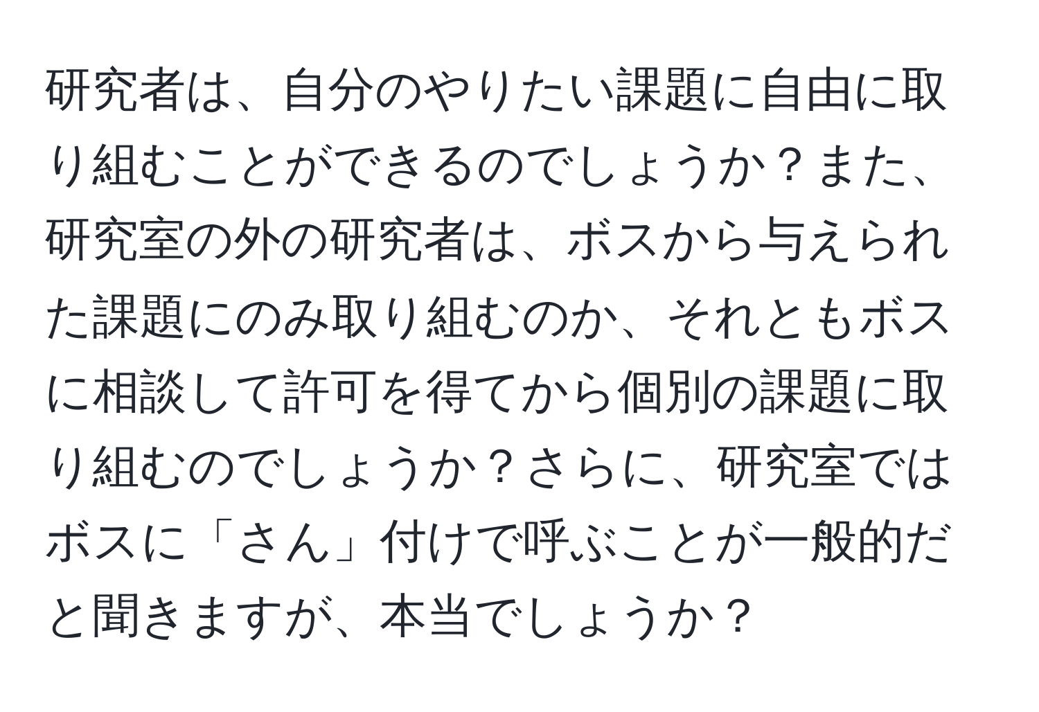 研究者は、自分のやりたい課題に自由に取り組むことができるのでしょうか？また、研究室の外の研究者は、ボスから与えられた課題にのみ取り組むのか、それともボスに相談して許可を得てから個別の課題に取り組むのでしょうか？さらに、研究室ではボスに「さん」付けで呼ぶことが一般的だと聞きますが、本当でしょうか？