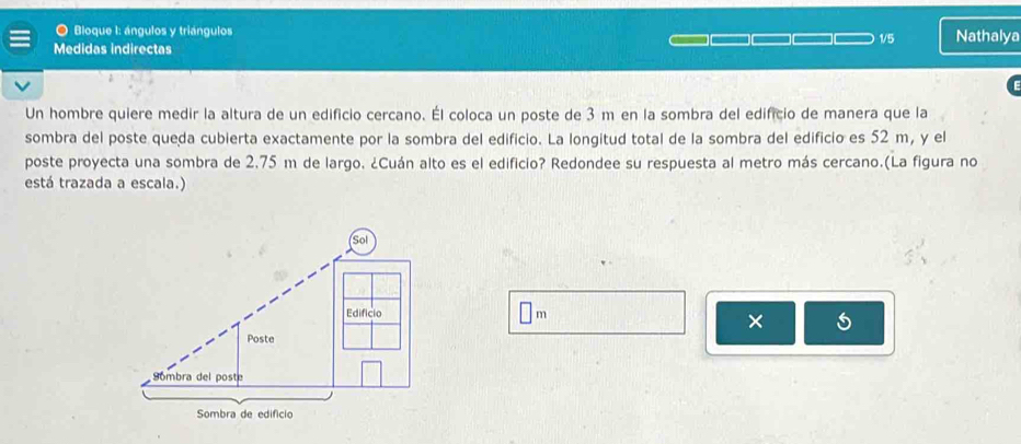 Bloque I: ángulos y triángulos 
Medidas indirectas 1/5 Nathalya 
Un hombre quiere medir la altura de un edificio cercano. Él coloca un poste de 3 m en la sombra del edificio de manera que la 
sombra del poste queda cubierta exactamente por la sombra del edificio. La longitud total de la sombra del edificio es 52 m, y el 
poste proyecta una sombra de 2.75 m de largo. ¿Cuán alto es el edificio? Redondee su respuesta al metro más cercano.(La figura no 
está trazada a escala.)
□ m
×