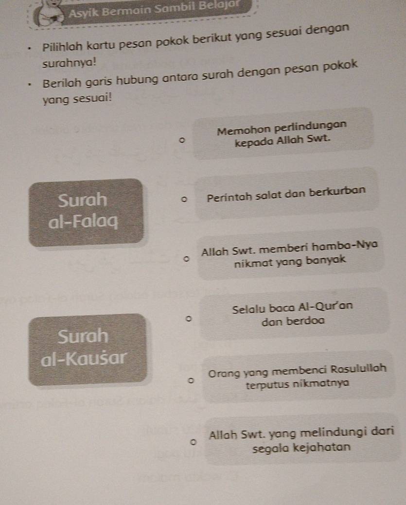 Asyik Bermain Sambil Belajar 
Pilihlah kartu pesan pokok berikut yang sesuai dengan 
surahnya! 
Berilah garis hubung antara surah dengan pesan pokok 
yang sesuai! 
Memohon perlindungan 
kepada Allah Swt. 
Surah 
Perintah salat dan berkurban 
al-Falaq 
Allah Swt. memberí hamba-Nya 
nikmat yang banyak . 
Selalu baca Al-Quran 
dan berdoa 
Surah 
al-Kaušar 
。 Orang yang membenci Rosulullah 
terputus nikmatnya 
Allah Swt. yang melindungi dari 
segala kejahatan