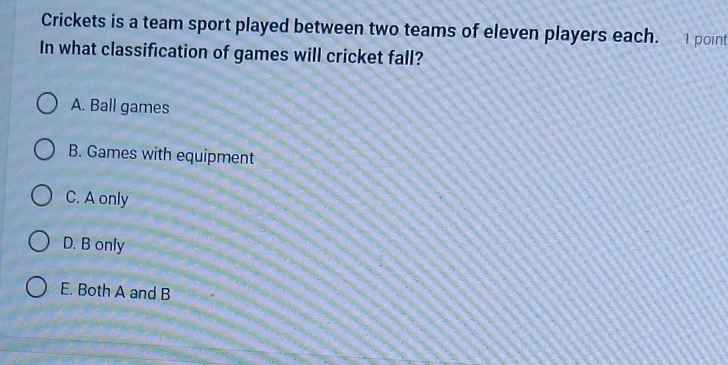 Crickets is a team sport played between two teams of eleven players each. . 1 point
In what classification of games will cricket fall?
A. Ball games
B. Games with equipment
C. A only
D. B only
E. Both A and B