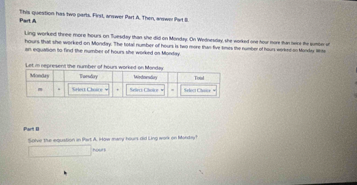 This question has two parts. First, answer Part A. Then, answer Part B 
Part A 
Ling worked three more hours on Tuesday than she did on Monday. On Wednesday, she worked one hour more than twice the sumber of
hours that she worked on Monday. The total number of hours is two more than five times the number of hours worked on Monday. Write 
an equation to find the number of hours she worked on Monday. 
Part B 
Solve the equation in Part A. How many hours did Ling work on Monday?
hours