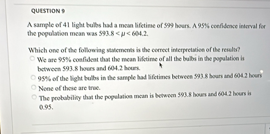 A sample of 41 light bulbs had a mean lifetime of 599 hours. A 95% confidence interval for
the population mean was 593.8 <604.2. 
Which one of the following statements is the correct interpretation of the results?
We are 95% confident that the mean lifetime of all the bulbs in the population is
between 593.8 hours and 604.2 hours.
95% of the light bulbs in the sample had lifetimes between 593.8 hours and 604.2 hours
None of these are true.
The probability that the population mean is between 593.8 hours and 604.2 hours is
0.95.