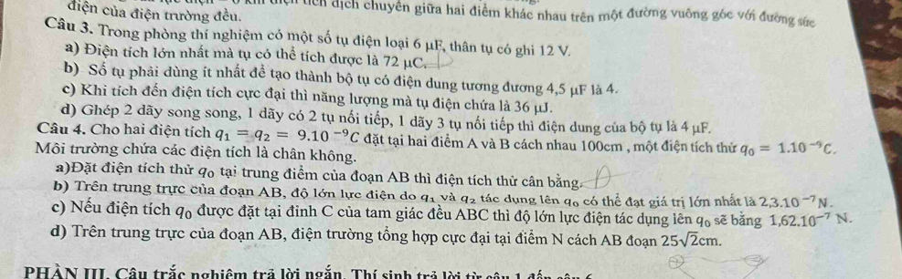 điện của điện trường đều.
Ch têh dịch chuyên giữa hai điểm khác nhau trên một đường vuông góc với đường sức
Câu 3. Trong phòng thí nghiệm có một số tụ điện loại 6 μF, thân tụ có ghi 12 V.
a) Điện tích lớn nhất mà tụ có thể tích được là 72 μC.
b) Số tụ phải dùng ít nhất để tạo thành bộ tụ có điện dung tương đương 4,5 μF là 4.
c) Khi tích đến điện tích cực đại thì năng lượng mà tụ điện chứa là 36 μJ.
d) Ghép 2 dãy song song, 1 dãy có 2 tụ nổi tiếp, 1 dãy 3 tụ nổi tiếp thì điện dung của bộ tụ là 4 μF.
Câu 4. Cho hai điện tích q_1=q_2=9.10^(-9)C đặt tại hai điểm A và B cách nhau 100cm , một điện tích thử q_0=1.10^(-9)C.
Môi trường chứa các điện tích là chân không.
a)Đặt điện tích thử qo tại trung điểm của đoạn AB thì điện tích thử cân bằng
b) Trên trung trực của đoạn AB, độ lớn lực điện do q_1 và q_2 tác dụng lên q6 có thể đạt giá trị lớn nhất là 2,3.10^(-7)N.
c) Nếu điện tích qo được đặt tại đỉnh C của tam giác đều ABC thì độ lớn lực điện tác dụng lên q₀ sẽ bằng 1,62.10^(-7)N.
d) Trên trung trực của đoạn AB, điện trường tổng hợp cực đại tại điểm N cách AB đoạn 25sqrt(2)cm.
PHẢN III Câu trắc nghiêm trả lời ngắn. Thí sinh trả lời